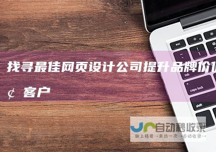 找寻最佳网页设计公司：提升品牌价值，引领客户至成功